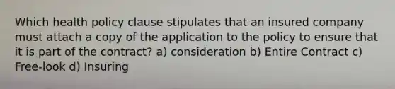 Which health policy clause stipulates that an insured company must attach a copy of the application to the policy to ensure that it is part of the contract? a) consideration b) Entire Contract c) Free-look d) Insuring