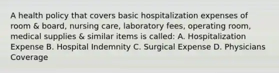 A health policy that covers basic hospitalization expenses of room & board, nursing care, laboratory fees, operating room, medical supplies & similar items is called: A. Hospitalization Expense B. Hospital Indemnity C. Surgical Expense D. Physicians Coverage