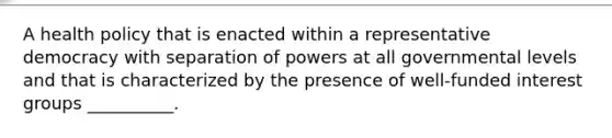 A health policy that is enacted within a representative democracy with separation of powers at all governmental levels and that is characterized by the presence of well-funded interest groups __________.