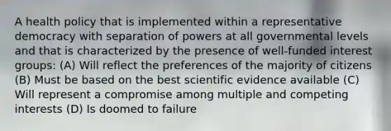 A health policy that is implemented within a representative democracy with separation of powers at all governmental levels and that is characterized by the presence of well-funded interest groups: (A) Will reflect the preferences of the majority of citizens (B) Must be based on the best scientific evidence available (C) Will represent a compromise among multiple and competing interests (D) Is doomed to failure