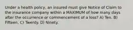 Under a health policy, an insured must give Notice of Claim to the insurance company within a MAXIMUM of how many days after the occurrence or commencement of a loss? A) Ten. B) Fifteen. C) Twenty. D) Ninety.