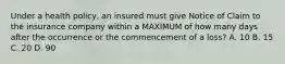 Under a health policy, an insured must give Notice of Claim to the insurance company within a MAXIMUM of how many days after the occurrence or the commencement of a loss? A. 10 B. 15 C. 20 D. 90