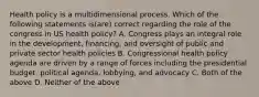 Health policy is a multidimensional process. Which of the following statements is(are) correct regarding the role of the congress in US health policy? A. Congress plays an integral role in the development, financing, and oversight of public and private sector health policies B. Congressional health policy agenda are driven by a range of forces including the presidential budget, political agenda, lobbying, and advocacy C. Both of the above D. Neither of the above