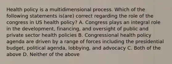 Health policy is a multidimensional process. Which of the following statements is(are) correct regarding the role of the congress in US health policy? A. Congress plays an integral role in the development, financing, and oversight of public and private sector health policies B. Congressional health policy agenda are driven by a range of forces including the presidential budget, political agenda, lobbying, and advocacy C. Both of the above D. Neither of the above