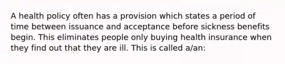 A health policy often has a provision which states a period of time between issuance and acceptance before sickness benefits begin. This eliminates people only buying health insurance when they find out that they are ill. This is called a/an: