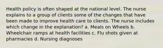 Health policy is often shaped at the national level. The nurse explains to a group of clients some of the changes that have been made to improve health care to clients. The nurse includes which change in the explanation? a. Meals on Wheels b. Wheelchair ramps at health facilities c. Flu shots given at pharmacies d. Nursing diagnoses