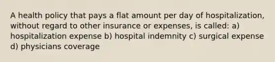 A health policy that pays a flat amount per day of hospitalization, without regard to other insurance or expenses, is called: a) hospitalization expense b) hospital indemnity c) surgical expense d) physicians coverage