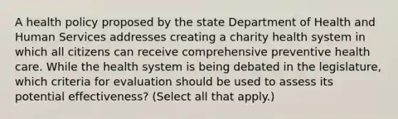 A health policy proposed by the state Department of Health and Human Services addresses creating a charity health system in which all citizens can receive comprehensive preventive health care. While the health system is being debated in the legislature, which criteria for evaluation should be used to assess its potential effectiveness? (Select all that apply.)