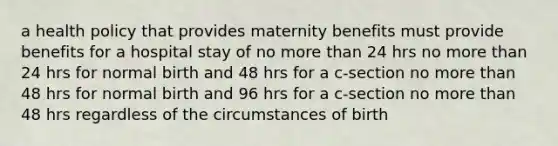 a health policy that provides maternity benefits must provide benefits for a hospital stay of no more than 24 hrs no more than 24 hrs for normal birth and 48 hrs for a c-section no more than 48 hrs for normal birth and 96 hrs for a c-section no more than 48 hrs regardless of the circumstances of birth