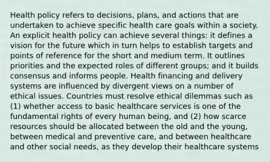 Health policy refers to decisions, plans, and actions that are undertaken to achieve specific health care goals within a society. An explicit health policy can achieve several things: it defines a vision for the future which in turn helps to establish targets and points of reference for the short and medium term. It outlines priorities and the expected roles of different groups; and it builds consensus and informs people. Health financing and delivery systems are influenced by divergent views on a number of ethical issues. Countries must resolve ethical dilemmas such as (1) whether access to basic healthcare services is one of the fundamental rights of every human being, and (2) how scarce resources should be allocated between the old and the young, between medical and preventive care, and between healthcare and other social needs, as they develop their healthcare systems