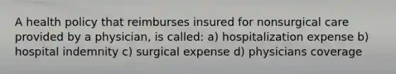 A health policy that reimburses insured for nonsurgical care provided by a physician, is called: a) hospitalization expense b) hospital indemnity c) surgical expense d) physicians coverage