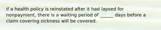 if a health policy is reinstated after it had lapsed for nonpayment, there is a waiting period of ______ days before a claim covering sickness will be covered.