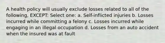 A health policy will usually exclude losses related to all of the following, EXCEPT: Select one: a. Self-inflicted injuries b. Losses incurred while committing a felony c. Losses incurred while engaging in an illegal occupation d. Losses from an auto accident when the insured was at fault