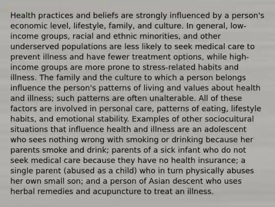 Health practices and beliefs are strongly influenced by a person's economic level, lifestyle, family, and culture. In general, low-income groups, racial and ethnic minorities, and other underserved populations are less likely to seek medical care to prevent illness and have fewer treatment options, while high-income groups are more prone to stress-related habits and illness. The family and the culture to which a person belongs influence the person's patterns of living and values about health and illness; such patterns are often unalterable. All of these factors are involved in personal care, patterns of eating, lifestyle habits, and emotional stability. Examples of other sociocultural situations that influence health and illness are an adolescent who sees nothing wrong with smoking or drinking because her parents smoke and drink; parents of a sick infant who do not seek medical care because they have no health insurance; a single parent (abused as a child) who in turn physically abuses her own small son; and a person of Asian descent who uses herbal remedies and acupuncture to treat an illness.