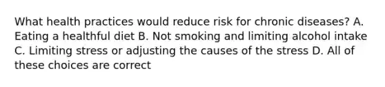 What health practices would reduce risk for chronic diseases? A. Eating a healthful diet B. Not smoking and limiting alcohol intake C. Limiting stress or adjusting the causes of the stress D. All of these choices are correct