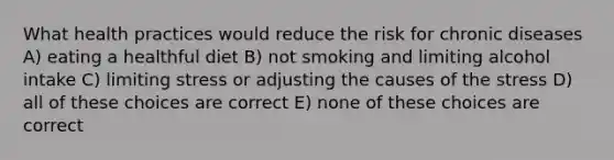 What health practices would reduce the risk for chronic diseases A) eating a healthful diet B) not smoking and limiting alcohol intake C) limiting stress or adjusting the causes of the stress D) all of these choices are correct E) none of these choices are correct