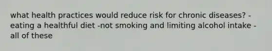 what health practices would reduce risk for chronic diseases? - eating a healthful diet -not smoking and limiting alcohol intake - all of these