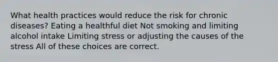 What health practices would reduce the risk for chronic diseases? Eating a healthful diet Not smoking and limiting alcohol intake Limiting stress or adjusting the causes of the stress All of these choices are correct.