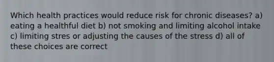 Which health practices would reduce risk for chronic diseases? a) eating a healthful diet b) not smoking and limiting alcohol intake c) limiting stres or adjusting the causes of the stress d) all of these choices are correct