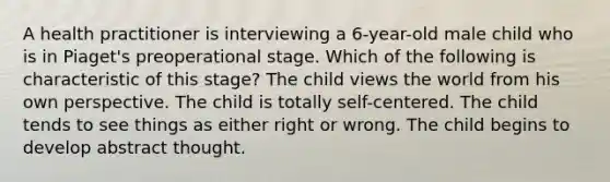 A health practitioner is interviewing a 6-year-old male child who is in Piaget's preoperational stage. Which of the following is characteristic of this stage? The child views the world from his own perspective. The child is totally self-centered. The child tends to see things as either right or wrong. The child begins to develop abstract thought.