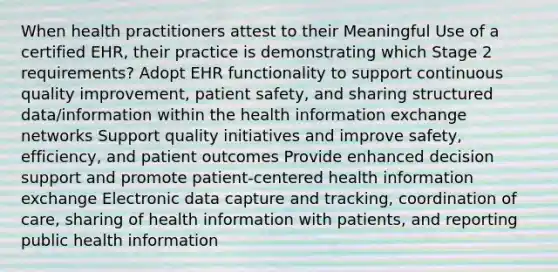 When health practitioners attest to their Meaningful Use of a certified EHR, their practice is demonstrating which Stage 2 requirements? Adopt EHR functionality to support continuous quality improvement, patient safety, and sharing structured data/information within the health information exchange networks Support quality initiatives and improve safety, efficiency, and patient outcomes Provide enhanced decision support and promote patient-centered health information exchange Electronic data capture and tracking, coordination of care, sharing of health information with patients, and reporting public health information