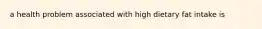 a health problem associated with high dietary fat intake is
