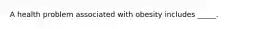 ​A health problem associated with obesity includes _____.