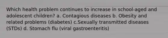 Which health problem continues to increase in school-aged and adolescent children? a. Contagious diseases b. Obesity and related problems (diabetes) c.Sexually transmitted diseases (STDs) d. Stomach flu (viral gastroenteritis)