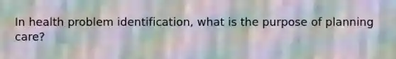 In health problem identification, what is the purpose of planning care?