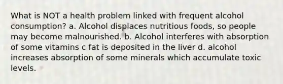 What is NOT a health problem linked with frequent alcohol consumption? a. Alcohol displaces nutritious foods, so people may become malnourished. b. Alcohol interferes with absorption of some vitamins c fat is deposited in the liver d. alcohol increases absorption of some minerals which accumulate toxic levels.