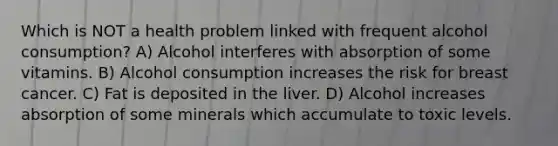 Which is NOT a health problem linked with frequent alcohol consumption? A) Alcohol interferes with absorption of some vitamins. B) Alcohol consumption increases the risk for breast cancer. C) Fat is deposited in the liver. D) Alcohol increases absorption of some minerals which accumulate to toxic levels.