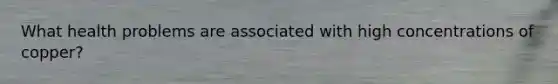 What health problems are associated with high concentrations of copper?