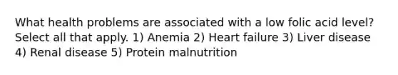 What health problems are associated with a low folic acid level? Select all that apply. 1) Anemia 2) Heart failure 3) Liver disease 4) Renal disease 5) Protein malnutrition