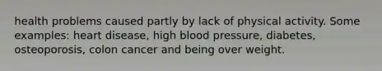 health problems caused partly by lack of physical activity. Some examples: heart disease, high blood pressure, diabetes, osteoporosis, colon cancer and being over weight.