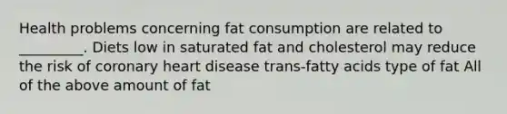 Health problems concerning fat consumption are related to _________. Diets low in saturated fat and cholesterol may reduce the risk of coronary heart disease trans-fatty acids type of fat All of the above amount of fat