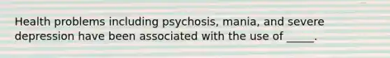 Health problems including psychosis, mania, and severe depression have been associated with the use of _____.