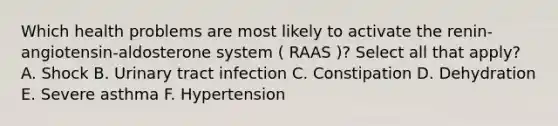 Which health problems are most likely to activate the renin-angiotensin-aldosterone system ( RAAS )? Select all that apply? A. Shock B. Urinary tract infection C. Constipation D. Dehydration E. Severe asthma F. Hypertension