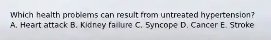 Which health problems can result from untreated hypertension? A. Heart attack B. Kidney failure C. Syncope D. Cancer E. Stroke