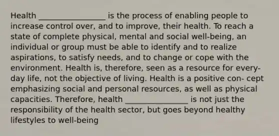 Health _________________ is the process of enabling people to increase control over, and to improve, their health. To reach a state of complete physical, mental and social well-being, an individual or group must be able to identify and to realize aspirations, to satisfy needs, and to change or cope with the environment. Health is, therefore, seen as a resource for every- day life, not the objective of living. Health is a positive con- cept emphasizing social and personal resources, as well as physical capacities. Therefore, health ________________ is not just the responsibility of the health sector, but goes beyond healthy lifestyles to well-being