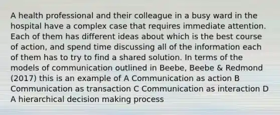 A health professional and their colleague in a busy ward in the hospital have a complex case that requires immediate attention. Each of them has different ideas about which is the best course of action, and spend time discussing all of the information each of them has to try to find a shared solution. In terms of the models of communication outlined in Beebe, Beebe & Redmond (2017) this is an example of A Communication as action B Communication as transaction C Communication as interaction D A hierarchical decision making process