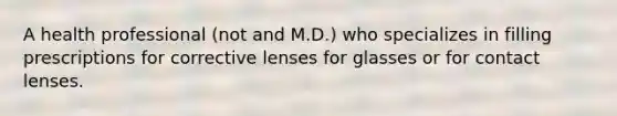 A health professional (not and M.D.) who specializes in filling prescriptions for corrective lenses for glasses or for contact lenses.