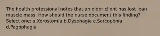 The health professional notes that an older client has lost lean muscle mass. How should the nurse document this finding? Select one: a.Xerostomia b.Dysphagia c.Sarcopenia d.Pagophagia