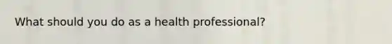 What should you do as a health professional?