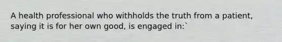 A health professional who withholds the truth from a patient, saying it is for her own good, is engaged in:`