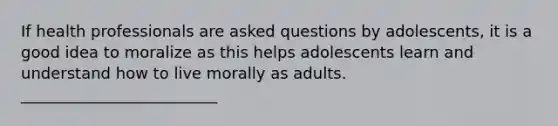 If health professionals are asked questions by adolescents, it is a good idea to moralize as this helps adolescents learn and understand how to live morally as adults. _________________________