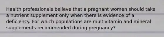 Health professionals believe that a pregnant women should take a nutrient supplement only when there is evidence of a deficiency. For which populations are multivitamin and mineral supplements recommended during pregnancy?