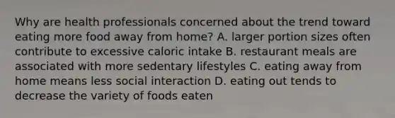 Why are health professionals concerned about the trend toward eating more food away from home? A. larger portion sizes often contribute to excessive caloric intake B. restaurant meals are associated with more sedentary lifestyles C. eating away from home means less social interaction D. eating out tends to decrease the variety of foods eaten