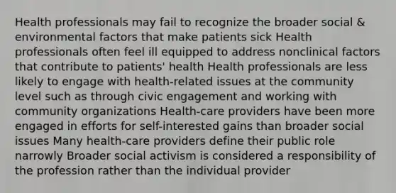 Health professionals may fail to recognize the broader social & environmental factors that make patients sick Health professionals often feel ill equipped to address nonclinical factors that contribute to patients' health Health professionals are less likely to engage with health-related issues at the community level such as through civic engagement and working with community organizations Health-care providers have been more engaged in efforts for self-interested gains than broader social issues Many health-care providers define their public role narrowly Broader social activism is considered a responsibility of the profession rather than the individual provider