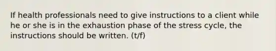 If health professionals need to give instructions to a client while he or she is in the exhaustion phase of the stress cycle, the instructions should be written. (t/f)