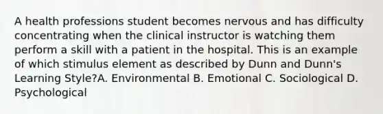 A health professions student becomes nervous and has difficulty concentrating when the clinical instructor is watching them perform a skill with a patient in the hospital. This is an example of which stimulus element as described by Dunn and Dunn's Learning Style?A. Environmental B. Emotional C. Sociological D. Psychological